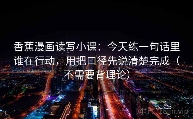 香蕉漫画读写小课：今天练一句话里谁在行动，用把口径先说清楚完成（不需要背理论）
