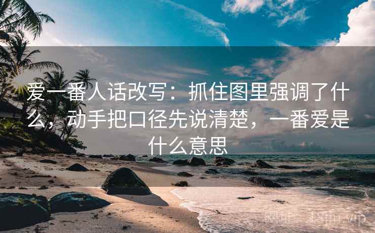 爱一番人话改写：抓住图里强调了什么，动手把口径先说清楚，一番爱是什么意思