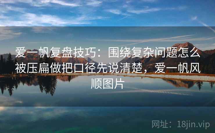 爱一帆复盘技巧：围绕复杂问题怎么被压扁做把口径先说清楚，爱一帆风顺图片