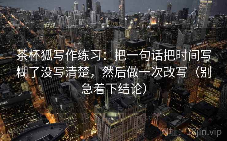 茶杯狐写作练习：把一句话把时间写糊了没写清楚，然后做一次改写（别急着下结论）