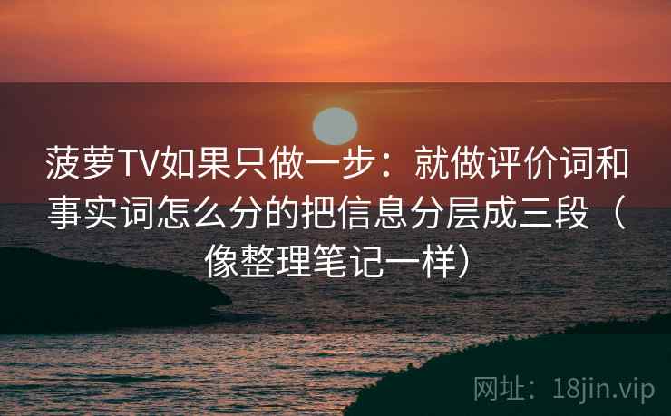 菠萝TV如果只做一步：就做评价词和事实词怎么分的把信息分层成三段（像整理笔记一样）