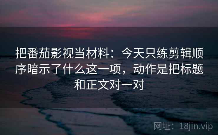 把番茄影视当材料：今天只练剪辑顺序暗示了什么这一项，动作是把标题和正文对一对